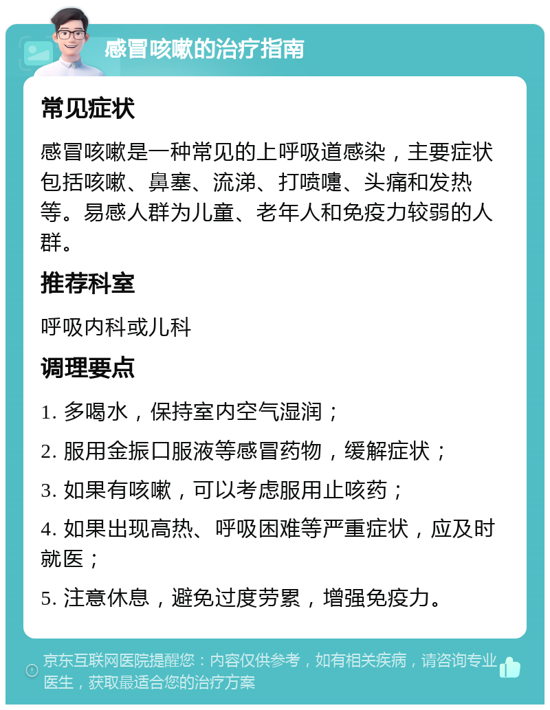 感冒咳嗽的治疗指南 常见症状 感冒咳嗽是一种常见的上呼吸道感染，主要症状包括咳嗽、鼻塞、流涕、打喷嚏、头痛和发热等。易感人群为儿童、老年人和免疫力较弱的人群。 推荐科室 呼吸内科或儿科 调理要点 1. 多喝水，保持室内空气湿润； 2. 服用金振口服液等感冒药物，缓解症状； 3. 如果有咳嗽，可以考虑服用止咳药； 4. 如果出现高热、呼吸困难等严重症状，应及时就医； 5. 注意休息，避免过度劳累，增强免疫力。