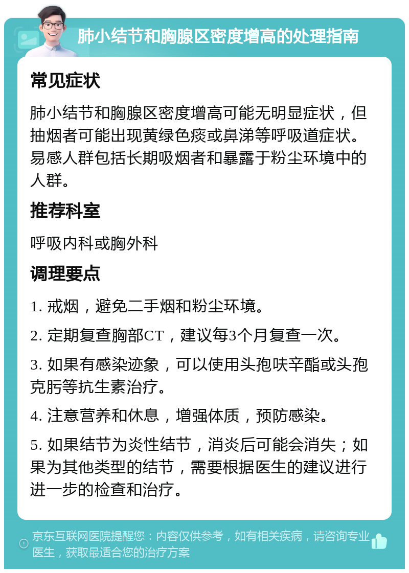 肺小结节和胸腺区密度增高的处理指南 常见症状 肺小结节和胸腺区密度增高可能无明显症状，但抽烟者可能出现黄绿色痰或鼻涕等呼吸道症状。易感人群包括长期吸烟者和暴露于粉尘环境中的人群。 推荐科室 呼吸内科或胸外科 调理要点 1. 戒烟，避免二手烟和粉尘环境。 2. 定期复查胸部CT，建议每3个月复查一次。 3. 如果有感染迹象，可以使用头孢呋辛酯或头孢克肟等抗生素治疗。 4. 注意营养和休息，增强体质，预防感染。 5. 如果结节为炎性结节，消炎后可能会消失；如果为其他类型的结节，需要根据医生的建议进行进一步的检查和治疗。