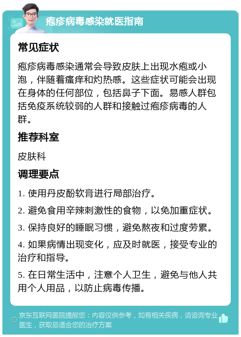 疱疹病毒感染就医指南 常见症状 疱疹病毒感染通常会导致皮肤上出现水疱或小泡，伴随着瘙痒和灼热感。这些症状可能会出现在身体的任何部位，包括鼻子下面。易感人群包括免疫系统较弱的人群和接触过疱疹病毒的人群。 推荐科室 皮肤科 调理要点 1. 使用丹皮酚软膏进行局部治疗。 2. 避免食用辛辣刺激性的食物，以免加重症状。 3. 保持良好的睡眠习惯，避免熬夜和过度劳累。 4. 如果病情出现变化，应及时就医，接受专业的治疗和指导。 5. 在日常生活中，注意个人卫生，避免与他人共用个人用品，以防止病毒传播。