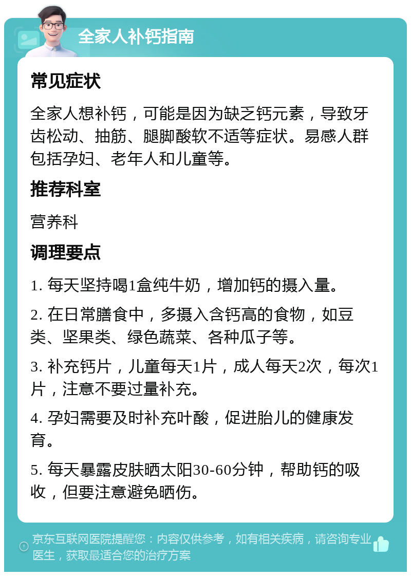 全家人补钙指南 常见症状 全家人想补钙，可能是因为缺乏钙元素，导致牙齿松动、抽筋、腿脚酸软不适等症状。易感人群包括孕妇、老年人和儿童等。 推荐科室 营养科 调理要点 1. 每天坚持喝1盒纯牛奶，增加钙的摄入量。 2. 在日常膳食中，多摄入含钙高的食物，如豆类、坚果类、绿色蔬菜、各种瓜子等。 3. 补充钙片，儿童每天1片，成人每天2次，每次1片，注意不要过量补充。 4. 孕妇需要及时补充叶酸，促进胎儿的健康发育。 5. 每天暴露皮肤晒太阳30-60分钟，帮助钙的吸收，但要注意避免晒伤。