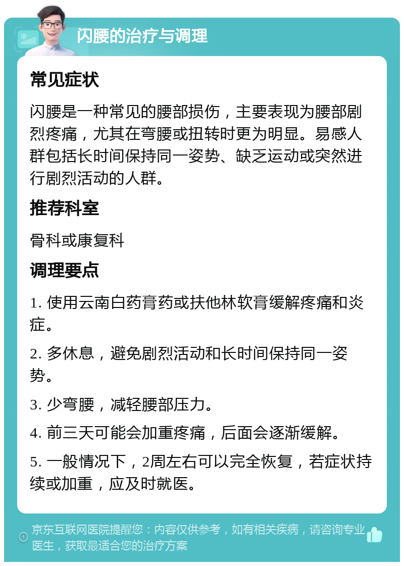 闪腰的治疗与调理 常见症状 闪腰是一种常见的腰部损伤，主要表现为腰部剧烈疼痛，尤其在弯腰或扭转时更为明显。易感人群包括长时间保持同一姿势、缺乏运动或突然进行剧烈活动的人群。 推荐科室 骨科或康复科 调理要点 1. 使用云南白药膏药或扶他林软膏缓解疼痛和炎症。 2. 多休息，避免剧烈活动和长时间保持同一姿势。 3. 少弯腰，减轻腰部压力。 4. 前三天可能会加重疼痛，后面会逐渐缓解。 5. 一般情况下，2周左右可以完全恢复，若症状持续或加重，应及时就医。