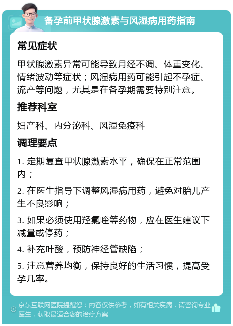 备孕前甲状腺激素与风湿病用药指南 常见症状 甲状腺激素异常可能导致月经不调、体重变化、情绪波动等症状；风湿病用药可能引起不孕症、流产等问题，尤其是在备孕期需要特别注意。 推荐科室 妇产科、内分泌科、风湿免疫科 调理要点 1. 定期复查甲状腺激素水平，确保在正常范围内； 2. 在医生指导下调整风湿病用药，避免对胎儿产生不良影响； 3. 如果必须使用羟氯喹等药物，应在医生建议下减量或停药； 4. 补充叶酸，预防神经管缺陷； 5. 注意营养均衡，保持良好的生活习惯，提高受孕几率。