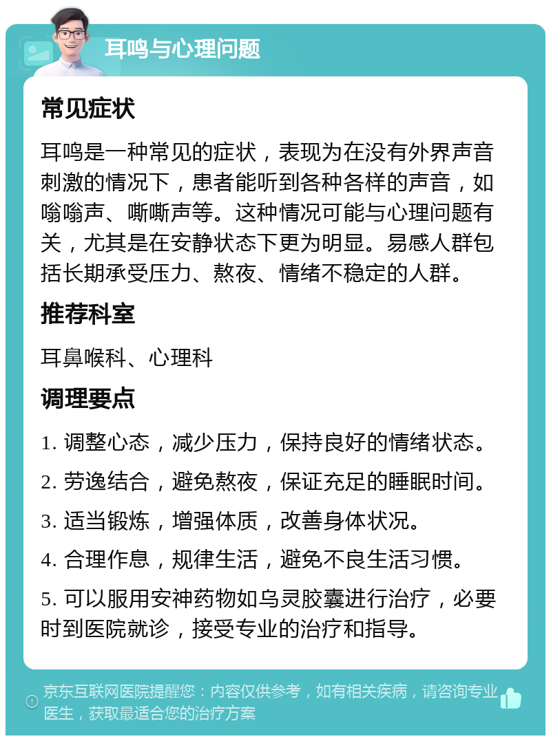 耳鸣与心理问题 常见症状 耳鸣是一种常见的症状，表现为在没有外界声音刺激的情况下，患者能听到各种各样的声音，如嗡嗡声、嘶嘶声等。这种情况可能与心理问题有关，尤其是在安静状态下更为明显。易感人群包括长期承受压力、熬夜、情绪不稳定的人群。 推荐科室 耳鼻喉科、心理科 调理要点 1. 调整心态，减少压力，保持良好的情绪状态。 2. 劳逸结合，避免熬夜，保证充足的睡眠时间。 3. 适当锻炼，增强体质，改善身体状况。 4. 合理作息，规律生活，避免不良生活习惯。 5. 可以服用安神药物如乌灵胶囊进行治疗，必要时到医院就诊，接受专业的治疗和指导。