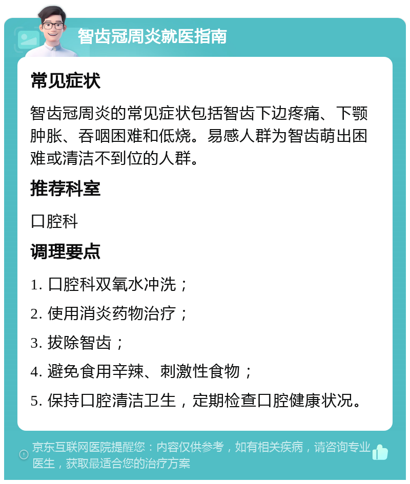 智齿冠周炎就医指南 常见症状 智齿冠周炎的常见症状包括智齿下边疼痛、下颚肿胀、吞咽困难和低烧。易感人群为智齿萌出困难或清洁不到位的人群。 推荐科室 口腔科 调理要点 1. 口腔科双氧水冲洗； 2. 使用消炎药物治疗； 3. 拔除智齿； 4. 避免食用辛辣、刺激性食物； 5. 保持口腔清洁卫生，定期检查口腔健康状况。