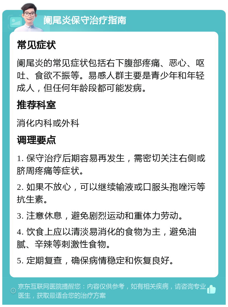 阑尾炎保守治疗指南 常见症状 阑尾炎的常见症状包括右下腹部疼痛、恶心、呕吐、食欲不振等。易感人群主要是青少年和年轻成人，但任何年龄段都可能发病。 推荐科室 消化内科或外科 调理要点 1. 保守治疗后期容易再发生，需密切关注右侧或脐周疼痛等症状。 2. 如果不放心，可以继续输液或口服头孢唑污等抗生素。 3. 注意休息，避免剧烈运动和重体力劳动。 4. 饮食上应以清淡易消化的食物为主，避免油腻、辛辣等刺激性食物。 5. 定期复查，确保病情稳定和恢复良好。