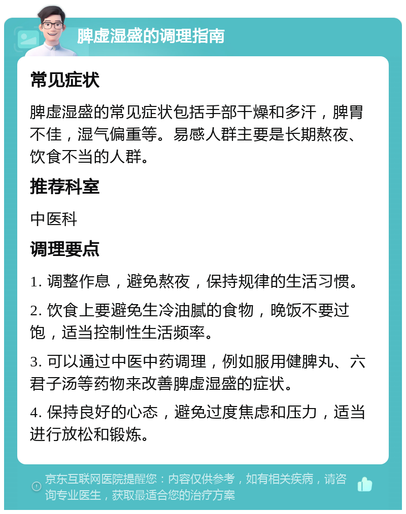 脾虚湿盛的调理指南 常见症状 脾虚湿盛的常见症状包括手部干燥和多汗，脾胃不佳，湿气偏重等。易感人群主要是长期熬夜、饮食不当的人群。 推荐科室 中医科 调理要点 1. 调整作息，避免熬夜，保持规律的生活习惯。 2. 饮食上要避免生冷油腻的食物，晚饭不要过饱，适当控制性生活频率。 3. 可以通过中医中药调理，例如服用健脾丸、六君子汤等药物来改善脾虚湿盛的症状。 4. 保持良好的心态，避免过度焦虑和压力，适当进行放松和锻炼。