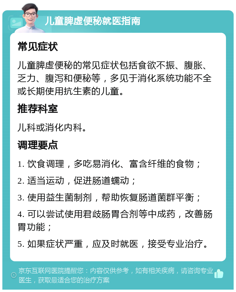 儿童脾虚便秘就医指南 常见症状 儿童脾虚便秘的常见症状包括食欲不振、腹胀、乏力、腹泻和便秘等，多见于消化系统功能不全或长期使用抗生素的儿童。 推荐科室 儿科或消化内科。 调理要点 1. 饮食调理，多吃易消化、富含纤维的食物； 2. 适当运动，促进肠道蠕动； 3. 使用益生菌制剂，帮助恢复肠道菌群平衡； 4. 可以尝试使用君歧肠胃合剂等中成药，改善肠胃功能； 5. 如果症状严重，应及时就医，接受专业治疗。