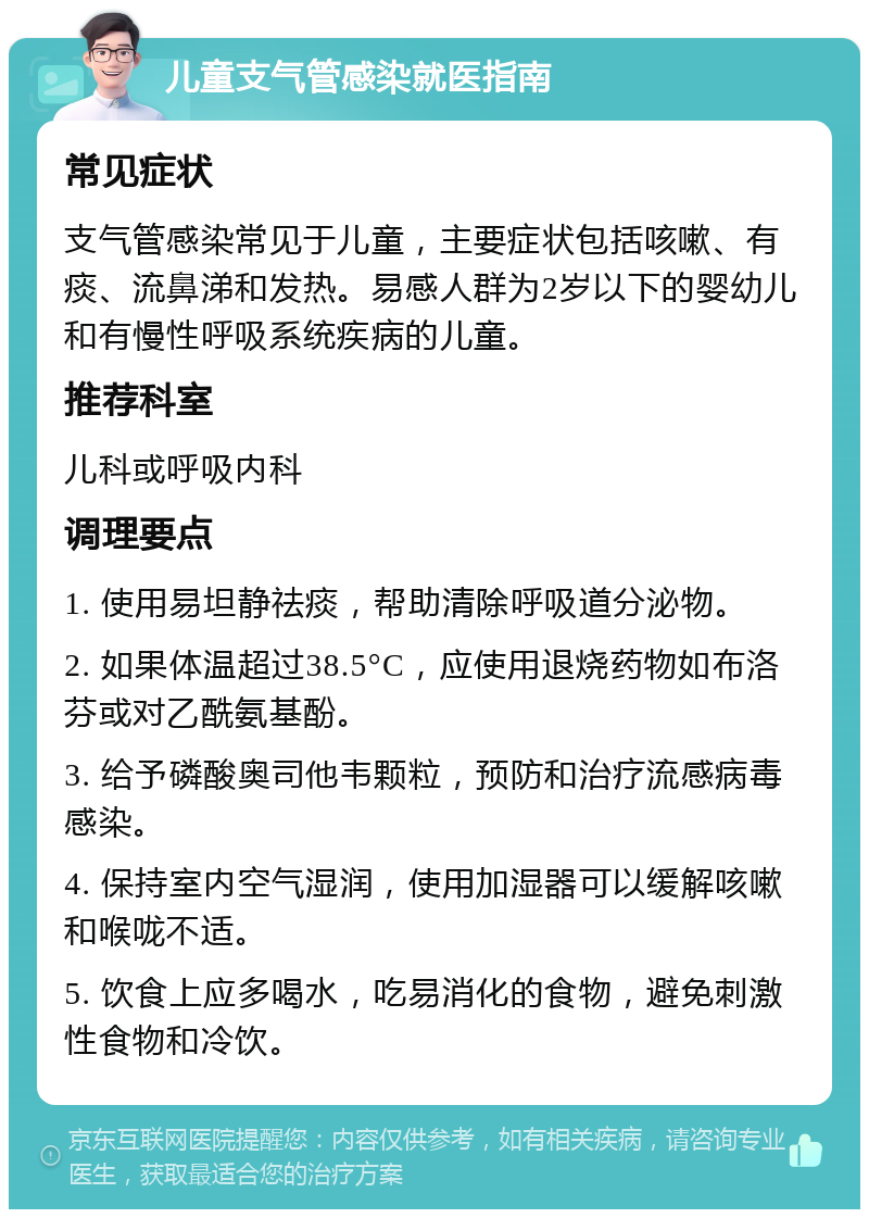 儿童支气管感染就医指南 常见症状 支气管感染常见于儿童，主要症状包括咳嗽、有痰、流鼻涕和发热。易感人群为2岁以下的婴幼儿和有慢性呼吸系统疾病的儿童。 推荐科室 儿科或呼吸内科 调理要点 1. 使用易坦静祛痰，帮助清除呼吸道分泌物。 2. 如果体温超过38.5°C，应使用退烧药物如布洛芬或对乙酰氨基酚。 3. 给予磷酸奥司他韦颗粒，预防和治疗流感病毒感染。 4. 保持室内空气湿润，使用加湿器可以缓解咳嗽和喉咙不适。 5. 饮食上应多喝水，吃易消化的食物，避免刺激性食物和冷饮。