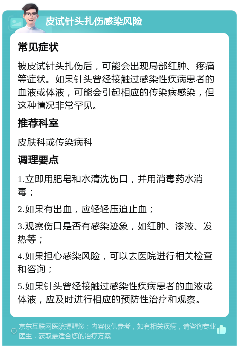 皮试针头扎伤感染风险 常见症状 被皮试针头扎伤后，可能会出现局部红肿、疼痛等症状。如果针头曾经接触过感染性疾病患者的血液或体液，可能会引起相应的传染病感染，但这种情况非常罕见。 推荐科室 皮肤科或传染病科 调理要点 1.立即用肥皂和水清洗伤口，并用消毒药水消毒； 2.如果有出血，应轻轻压迫止血； 3.观察伤口是否有感染迹象，如红肿、渗液、发热等； 4.如果担心感染风险，可以去医院进行相关检查和咨询； 5.如果针头曾经接触过感染性疾病患者的血液或体液，应及时进行相应的预防性治疗和观察。