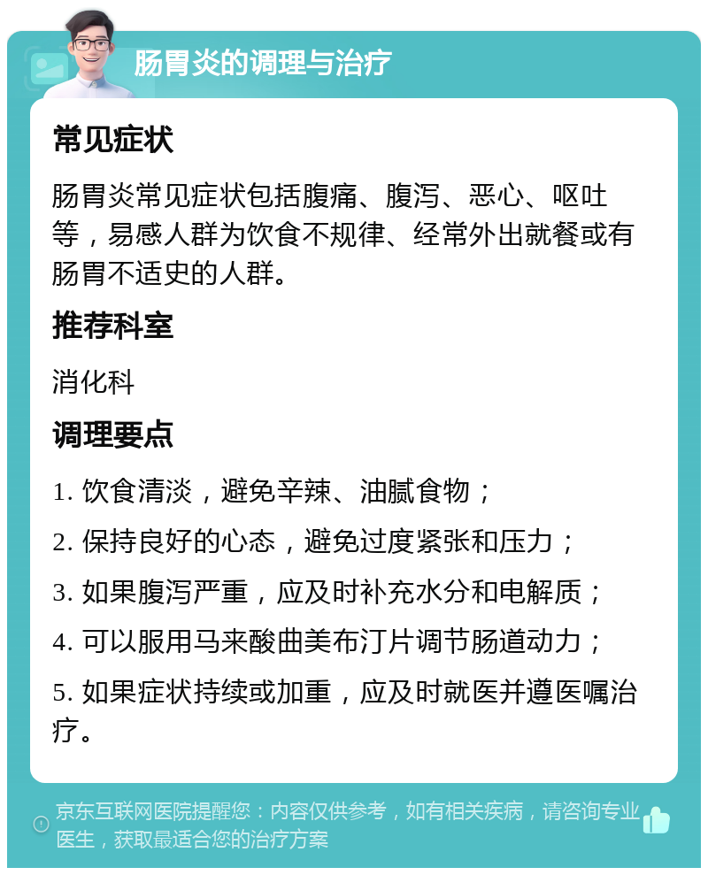 肠胃炎的调理与治疗 常见症状 肠胃炎常见症状包括腹痛、腹泻、恶心、呕吐等，易感人群为饮食不规律、经常外出就餐或有肠胃不适史的人群。 推荐科室 消化科 调理要点 1. 饮食清淡，避免辛辣、油腻食物； 2. 保持良好的心态，避免过度紧张和压力； 3. 如果腹泻严重，应及时补充水分和电解质； 4. 可以服用马来酸曲美布汀片调节肠道动力； 5. 如果症状持续或加重，应及时就医并遵医嘱治疗。