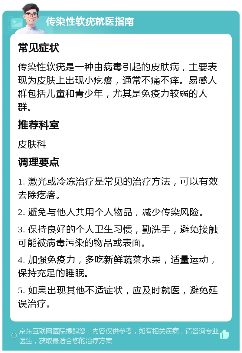 传染性软疣就医指南 常见症状 传染性软疣是一种由病毒引起的皮肤病，主要表现为皮肤上出现小疙瘩，通常不痛不痒。易感人群包括儿童和青少年，尤其是免疫力较弱的人群。 推荐科室 皮肤科 调理要点 1. 激光或冷冻治疗是常见的治疗方法，可以有效去除疙瘩。 2. 避免与他人共用个人物品，减少传染风险。 3. 保持良好的个人卫生习惯，勤洗手，避免接触可能被病毒污染的物品或表面。 4. 加强免疫力，多吃新鲜蔬菜水果，适量运动，保持充足的睡眠。 5. 如果出现其他不适症状，应及时就医，避免延误治疗。