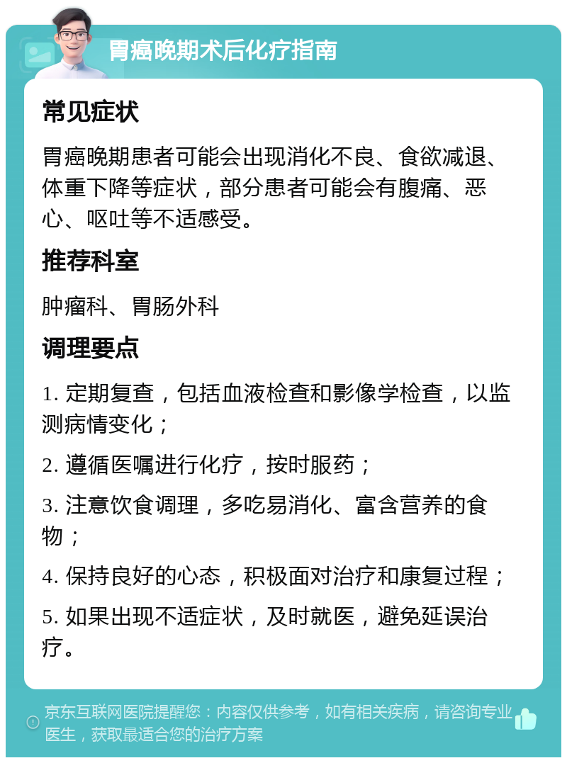 胃癌晚期术后化疗指南 常见症状 胃癌晚期患者可能会出现消化不良、食欲减退、体重下降等症状，部分患者可能会有腹痛、恶心、呕吐等不适感受。 推荐科室 肿瘤科、胃肠外科 调理要点 1. 定期复查，包括血液检查和影像学检查，以监测病情变化； 2. 遵循医嘱进行化疗，按时服药； 3. 注意饮食调理，多吃易消化、富含营养的食物； 4. 保持良好的心态，积极面对治疗和康复过程； 5. 如果出现不适症状，及时就医，避免延误治疗。