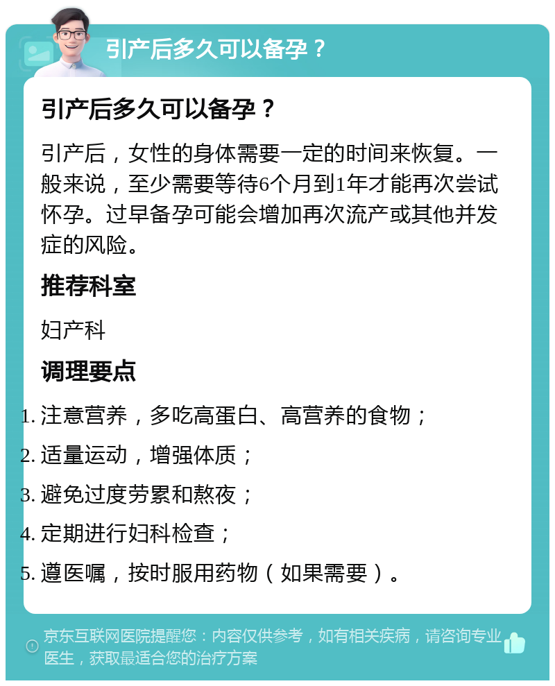 引产后多久可以备孕？ 引产后多久可以备孕？ 引产后，女性的身体需要一定的时间来恢复。一般来说，至少需要等待6个月到1年才能再次尝试怀孕。过早备孕可能会增加再次流产或其他并发症的风险。 推荐科室 妇产科 调理要点 注意营养，多吃高蛋白、高营养的食物； 适量运动，增强体质； 避免过度劳累和熬夜； 定期进行妇科检查； 遵医嘱，按时服用药物（如果需要）。