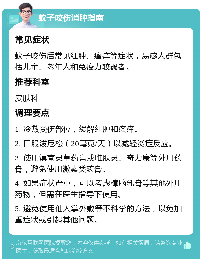 蚊子咬伤消肿指南 常见症状 蚊子咬伤后常见红肿、瘙痒等症状，易感人群包括儿童、老年人和免疫力较弱者。 推荐科室 皮肤科 调理要点 1. 冷敷受伤部位，缓解红肿和瘙痒。 2. 口服泼尼松（20毫克/天）以减轻炎症反应。 3. 使用滇南灵草药膏或唯肤灵、奇力康等外用药膏，避免使用激素类药膏。 4. 如果症状严重，可以考虑樟脑乳膏等其他外用药物，但需在医生指导下使用。 5. 避免使用仙人掌外敷等不科学的方法，以免加重症状或引起其他问题。