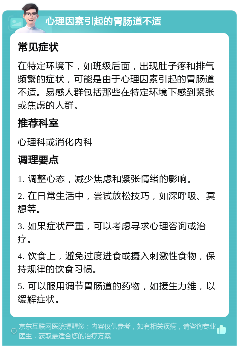 心理因素引起的胃肠道不适 常见症状 在特定环境下，如班级后面，出现肚子疼和排气频繁的症状，可能是由于心理因素引起的胃肠道不适。易感人群包括那些在特定环境下感到紧张或焦虑的人群。 推荐科室 心理科或消化内科 调理要点 1. 调整心态，减少焦虑和紧张情绪的影响。 2. 在日常生活中，尝试放松技巧，如深呼吸、冥想等。 3. 如果症状严重，可以考虑寻求心理咨询或治疗。 4. 饮食上，避免过度进食或摄入刺激性食物，保持规律的饮食习惯。 5. 可以服用调节胃肠道的药物，如援生力维，以缓解症状。