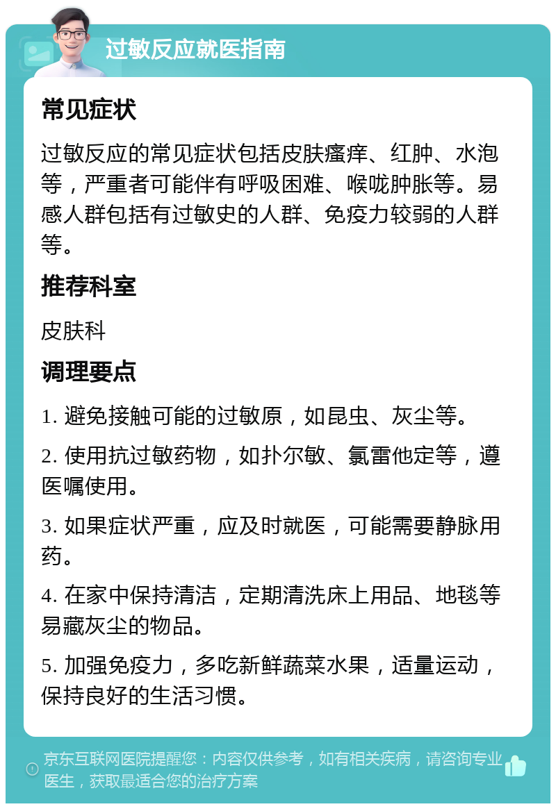 过敏反应就医指南 常见症状 过敏反应的常见症状包括皮肤瘙痒、红肿、水泡等，严重者可能伴有呼吸困难、喉咙肿胀等。易感人群包括有过敏史的人群、免疫力较弱的人群等。 推荐科室 皮肤科 调理要点 1. 避免接触可能的过敏原，如昆虫、灰尘等。 2. 使用抗过敏药物，如扑尔敏、氯雷他定等，遵医嘱使用。 3. 如果症状严重，应及时就医，可能需要静脉用药。 4. 在家中保持清洁，定期清洗床上用品、地毯等易藏灰尘的物品。 5. 加强免疫力，多吃新鲜蔬菜水果，适量运动，保持良好的生活习惯。