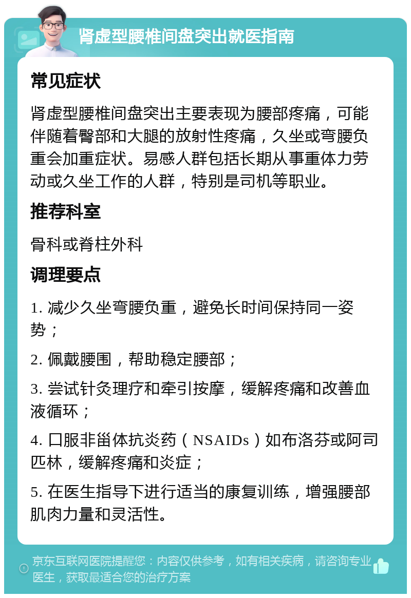 肾虚型腰椎间盘突出就医指南 常见症状 肾虚型腰椎间盘突出主要表现为腰部疼痛，可能伴随着臀部和大腿的放射性疼痛，久坐或弯腰负重会加重症状。易感人群包括长期从事重体力劳动或久坐工作的人群，特别是司机等职业。 推荐科室 骨科或脊柱外科 调理要点 1. 减少久坐弯腰负重，避免长时间保持同一姿势； 2. 佩戴腰围，帮助稳定腰部； 3. 尝试针灸理疗和牵引按摩，缓解疼痛和改善血液循环； 4. 口服非甾体抗炎药（NSAIDs）如布洛芬或阿司匹林，缓解疼痛和炎症； 5. 在医生指导下进行适当的康复训练，增强腰部肌肉力量和灵活性。