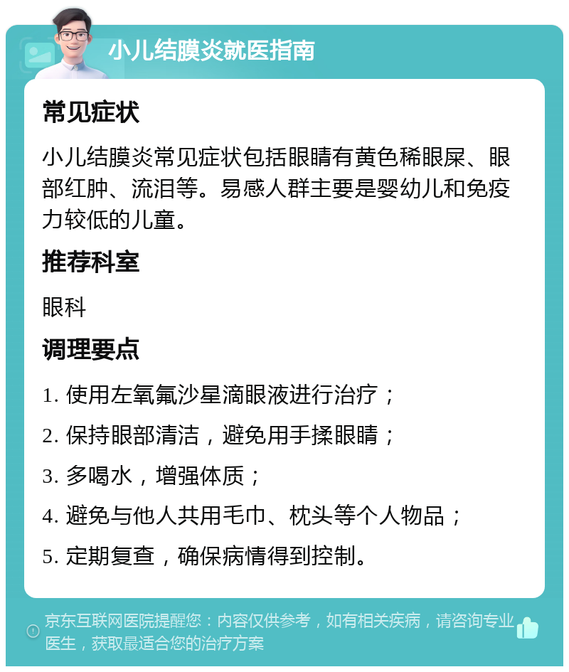 小儿结膜炎就医指南 常见症状 小儿结膜炎常见症状包括眼睛有黄色稀眼屎、眼部红肿、流泪等。易感人群主要是婴幼儿和免疫力较低的儿童。 推荐科室 眼科 调理要点 1. 使用左氧氟沙星滴眼液进行治疗； 2. 保持眼部清洁，避免用手揉眼睛； 3. 多喝水，增强体质； 4. 避免与他人共用毛巾、枕头等个人物品； 5. 定期复查，确保病情得到控制。