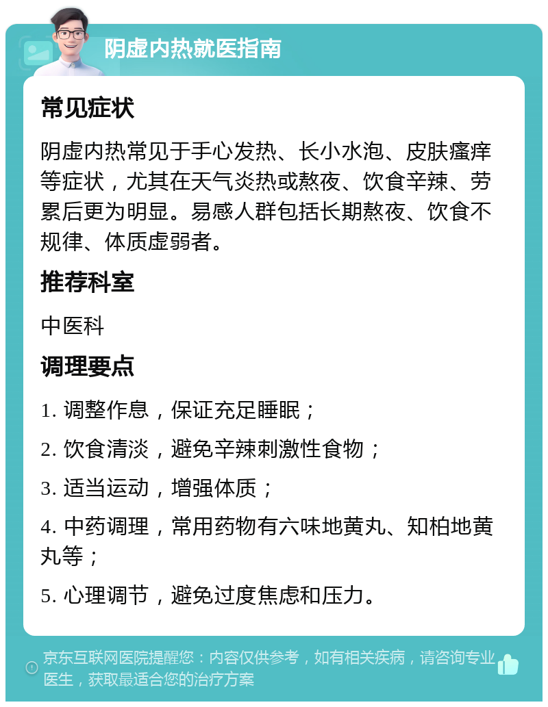 阴虚内热就医指南 常见症状 阴虚内热常见于手心发热、长小水泡、皮肤瘙痒等症状，尤其在天气炎热或熬夜、饮食辛辣、劳累后更为明显。易感人群包括长期熬夜、饮食不规律、体质虚弱者。 推荐科室 中医科 调理要点 1. 调整作息，保证充足睡眠； 2. 饮食清淡，避免辛辣刺激性食物； 3. 适当运动，增强体质； 4. 中药调理，常用药物有六味地黄丸、知柏地黄丸等； 5. 心理调节，避免过度焦虑和压力。