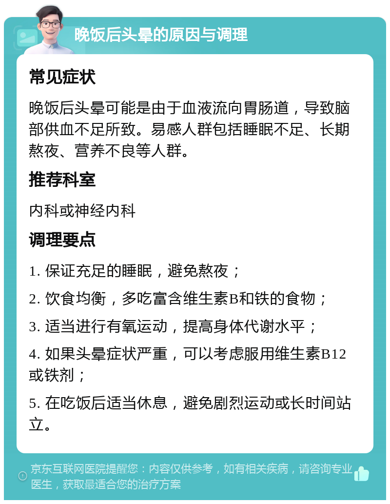 晚饭后头晕的原因与调理 常见症状 晚饭后头晕可能是由于血液流向胃肠道，导致脑部供血不足所致。易感人群包括睡眠不足、长期熬夜、营养不良等人群。 推荐科室 内科或神经内科 调理要点 1. 保证充足的睡眠，避免熬夜； 2. 饮食均衡，多吃富含维生素B和铁的食物； 3. 适当进行有氧运动，提高身体代谢水平； 4. 如果头晕症状严重，可以考虑服用维生素B12或铁剂； 5. 在吃饭后适当休息，避免剧烈运动或长时间站立。