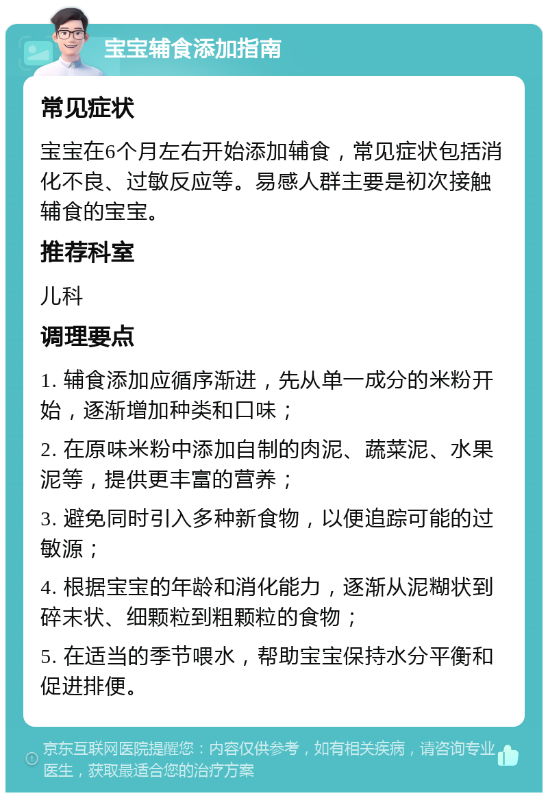 宝宝辅食添加指南 常见症状 宝宝在6个月左右开始添加辅食，常见症状包括消化不良、过敏反应等。易感人群主要是初次接触辅食的宝宝。 推荐科室 儿科 调理要点 1. 辅食添加应循序渐进，先从单一成分的米粉开始，逐渐增加种类和口味； 2. 在原味米粉中添加自制的肉泥、蔬菜泥、水果泥等，提供更丰富的营养； 3. 避免同时引入多种新食物，以便追踪可能的过敏源； 4. 根据宝宝的年龄和消化能力，逐渐从泥糊状到碎末状、细颗粒到粗颗粒的食物； 5. 在适当的季节喂水，帮助宝宝保持水分平衡和促进排便。