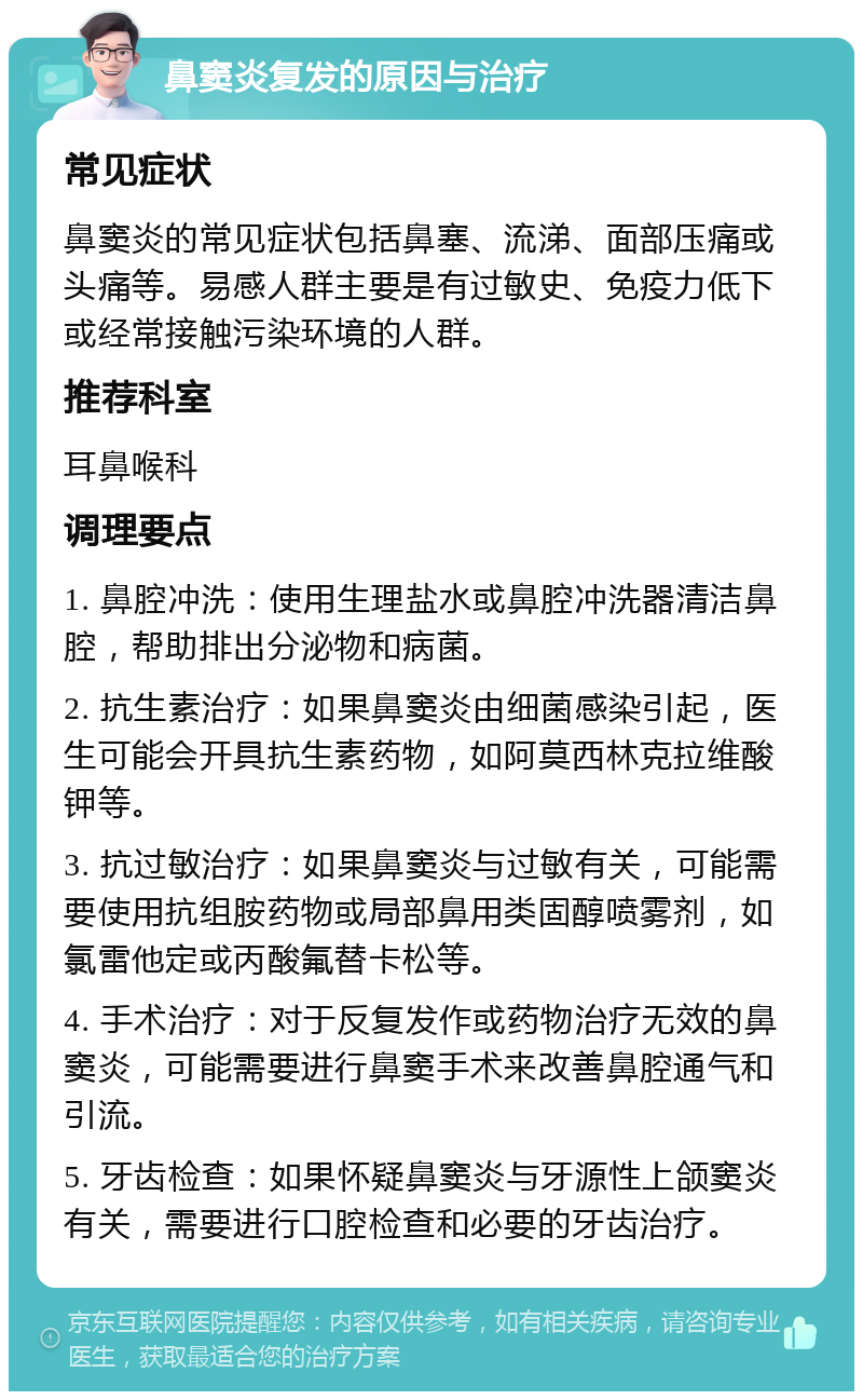 鼻窦炎复发的原因与治疗 常见症状 鼻窦炎的常见症状包括鼻塞、流涕、面部压痛或头痛等。易感人群主要是有过敏史、免疫力低下或经常接触污染环境的人群。 推荐科室 耳鼻喉科 调理要点 1. 鼻腔冲洗：使用生理盐水或鼻腔冲洗器清洁鼻腔，帮助排出分泌物和病菌。 2. 抗生素治疗：如果鼻窦炎由细菌感染引起，医生可能会开具抗生素药物，如阿莫西林克拉维酸钾等。 3. 抗过敏治疗：如果鼻窦炎与过敏有关，可能需要使用抗组胺药物或局部鼻用类固醇喷雾剂，如氯雷他定或丙酸氟替卡松等。 4. 手术治疗：对于反复发作或药物治疗无效的鼻窦炎，可能需要进行鼻窦手术来改善鼻腔通气和引流。 5. 牙齿检查：如果怀疑鼻窦炎与牙源性上颌窦炎有关，需要进行口腔检查和必要的牙齿治疗。