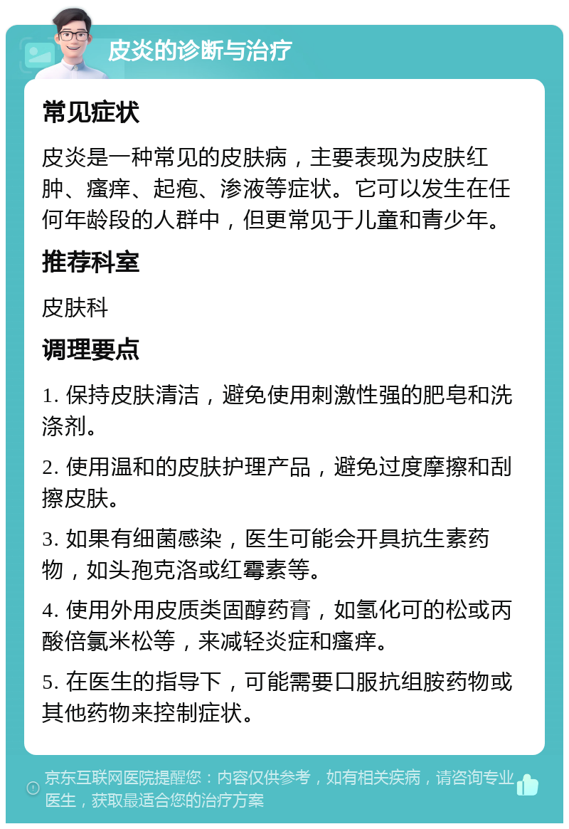 皮炎的诊断与治疗 常见症状 皮炎是一种常见的皮肤病，主要表现为皮肤红肿、瘙痒、起疱、渗液等症状。它可以发生在任何年龄段的人群中，但更常见于儿童和青少年。 推荐科室 皮肤科 调理要点 1. 保持皮肤清洁，避免使用刺激性强的肥皂和洗涤剂。 2. 使用温和的皮肤护理产品，避免过度摩擦和刮擦皮肤。 3. 如果有细菌感染，医生可能会开具抗生素药物，如头孢克洛或红霉素等。 4. 使用外用皮质类固醇药膏，如氢化可的松或丙酸倍氯米松等，来减轻炎症和瘙痒。 5. 在医生的指导下，可能需要口服抗组胺药物或其他药物来控制症状。