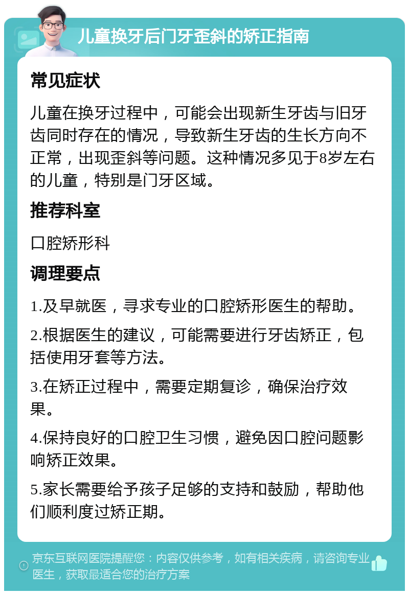 儿童换牙后门牙歪斜的矫正指南 常见症状 儿童在换牙过程中，可能会出现新生牙齿与旧牙齿同时存在的情况，导致新生牙齿的生长方向不正常，出现歪斜等问题。这种情况多见于8岁左右的儿童，特别是门牙区域。 推荐科室 口腔矫形科 调理要点 1.及早就医，寻求专业的口腔矫形医生的帮助。 2.根据医生的建议，可能需要进行牙齿矫正，包括使用牙套等方法。 3.在矫正过程中，需要定期复诊，确保治疗效果。 4.保持良好的口腔卫生习惯，避免因口腔问题影响矫正效果。 5.家长需要给予孩子足够的支持和鼓励，帮助他们顺利度过矫正期。