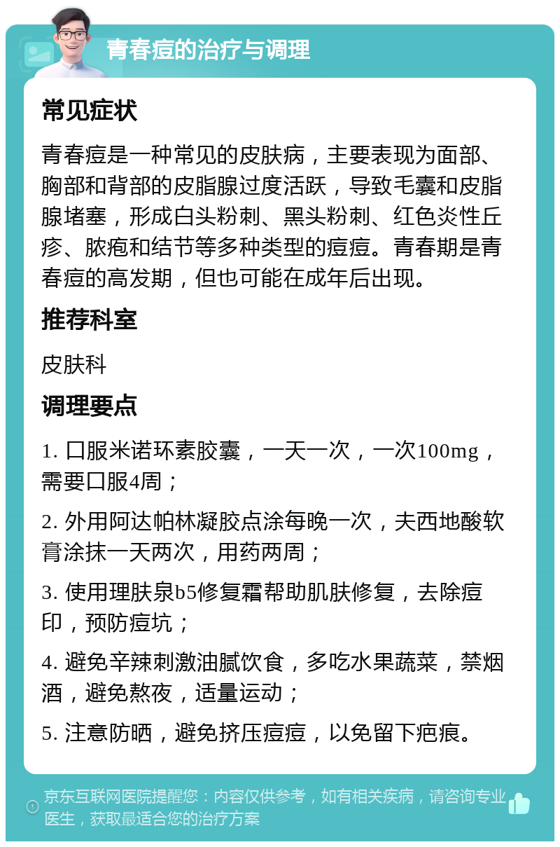 青春痘的治疗与调理 常见症状 青春痘是一种常见的皮肤病，主要表现为面部、胸部和背部的皮脂腺过度活跃，导致毛囊和皮脂腺堵塞，形成白头粉刺、黑头粉刺、红色炎性丘疹、脓疱和结节等多种类型的痘痘。青春期是青春痘的高发期，但也可能在成年后出现。 推荐科室 皮肤科 调理要点 1. 口服米诺环素胶囊，一天一次，一次100mg，需要口服4周； 2. 外用阿达帕林凝胶点涂每晚一次，夫西地酸软膏涂抹一天两次，用药两周； 3. 使用理肤泉b5修复霜帮助肌肤修复，去除痘印，预防痘坑； 4. 避免辛辣刺激油腻饮食，多吃水果蔬菜，禁烟酒，避免熬夜，适量运动； 5. 注意防晒，避免挤压痘痘，以免留下疤痕。