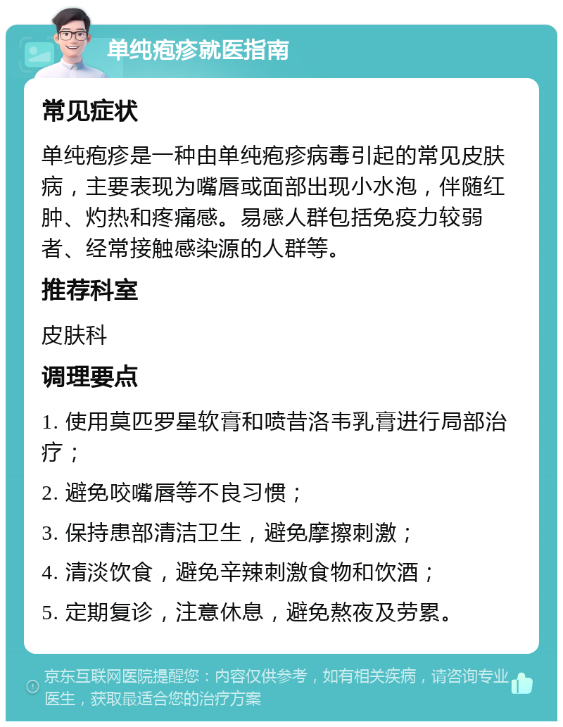 单纯疱疹就医指南 常见症状 单纯疱疹是一种由单纯疱疹病毒引起的常见皮肤病，主要表现为嘴唇或面部出现小水泡，伴随红肿、灼热和疼痛感。易感人群包括免疫力较弱者、经常接触感染源的人群等。 推荐科室 皮肤科 调理要点 1. 使用莫匹罗星软膏和喷昔洛韦乳膏进行局部治疗； 2. 避免咬嘴唇等不良习惯； 3. 保持患部清洁卫生，避免摩擦刺激； 4. 清淡饮食，避免辛辣刺激食物和饮酒； 5. 定期复诊，注意休息，避免熬夜及劳累。