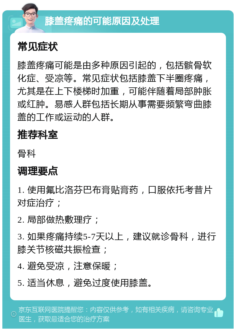 膝盖疼痛的可能原因及处理 常见症状 膝盖疼痛可能是由多种原因引起的，包括髌骨软化症、受凉等。常见症状包括膝盖下半圈疼痛，尤其是在上下楼梯时加重，可能伴随着局部肿胀或红肿。易感人群包括长期从事需要频繁弯曲膝盖的工作或运动的人群。 推荐科室 骨科 调理要点 1. 使用氟比洛芬巴布膏贴膏药，口服依托考昔片对症治疗； 2. 局部做热敷理疗； 3. 如果疼痛持续5-7天以上，建议就诊骨科，进行膝关节核磁共振检查； 4. 避免受凉，注意保暖； 5. 适当休息，避免过度使用膝盖。