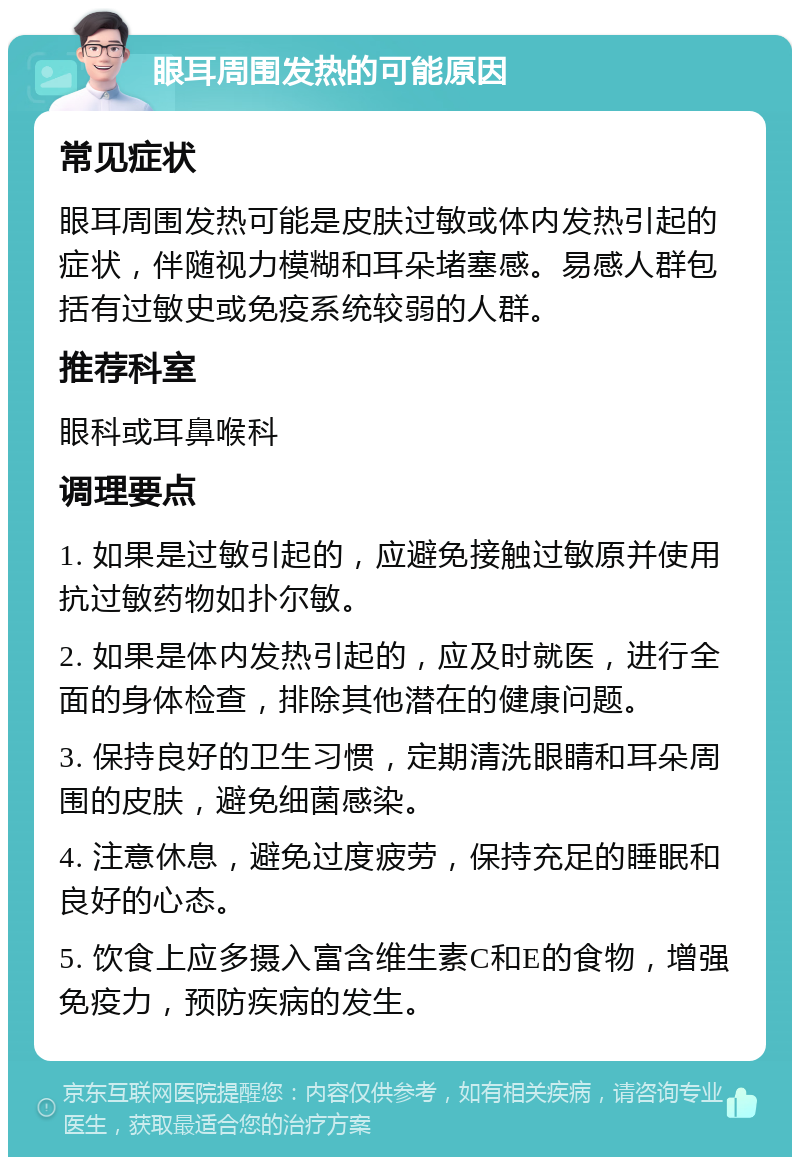 眼耳周围发热的可能原因 常见症状 眼耳周围发热可能是皮肤过敏或体内发热引起的症状，伴随视力模糊和耳朵堵塞感。易感人群包括有过敏史或免疫系统较弱的人群。 推荐科室 眼科或耳鼻喉科 调理要点 1. 如果是过敏引起的，应避免接触过敏原并使用抗过敏药物如扑尔敏。 2. 如果是体内发热引起的，应及时就医，进行全面的身体检查，排除其他潜在的健康问题。 3. 保持良好的卫生习惯，定期清洗眼睛和耳朵周围的皮肤，避免细菌感染。 4. 注意休息，避免过度疲劳，保持充足的睡眠和良好的心态。 5. 饮食上应多摄入富含维生素C和E的食物，增强免疫力，预防疾病的发生。