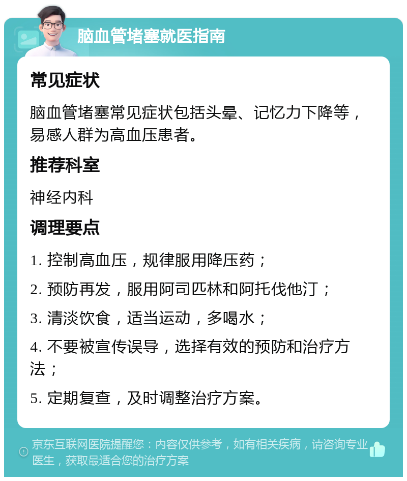 脑血管堵塞就医指南 常见症状 脑血管堵塞常见症状包括头晕、记忆力下降等，易感人群为高血压患者。 推荐科室 神经内科 调理要点 1. 控制高血压，规律服用降压药； 2. 预防再发，服用阿司匹林和阿托伐他汀； 3. 清淡饮食，适当运动，多喝水； 4. 不要被宣传误导，选择有效的预防和治疗方法； 5. 定期复查，及时调整治疗方案。