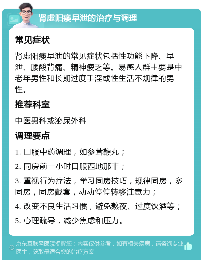 肾虚阳痿早泄的治疗与调理 常见症状 肾虚阳痿早泄的常见症状包括性功能下降、早泄、腰酸背痛、精神疲乏等。易感人群主要是中老年男性和长期过度手淫或性生活不规律的男性。 推荐科室 中医男科或泌尿外科 调理要点 1. 口服中药调理，如参茸鞭丸； 2. 同房前一小时口服西地那非； 3. 重视行为疗法，学习同房技巧，规律同房，多同房，同房戴套，动动停停转移注意力； 4. 改变不良生活习惯，避免熬夜、过度饮酒等； 5. 心理疏导，减少焦虑和压力。