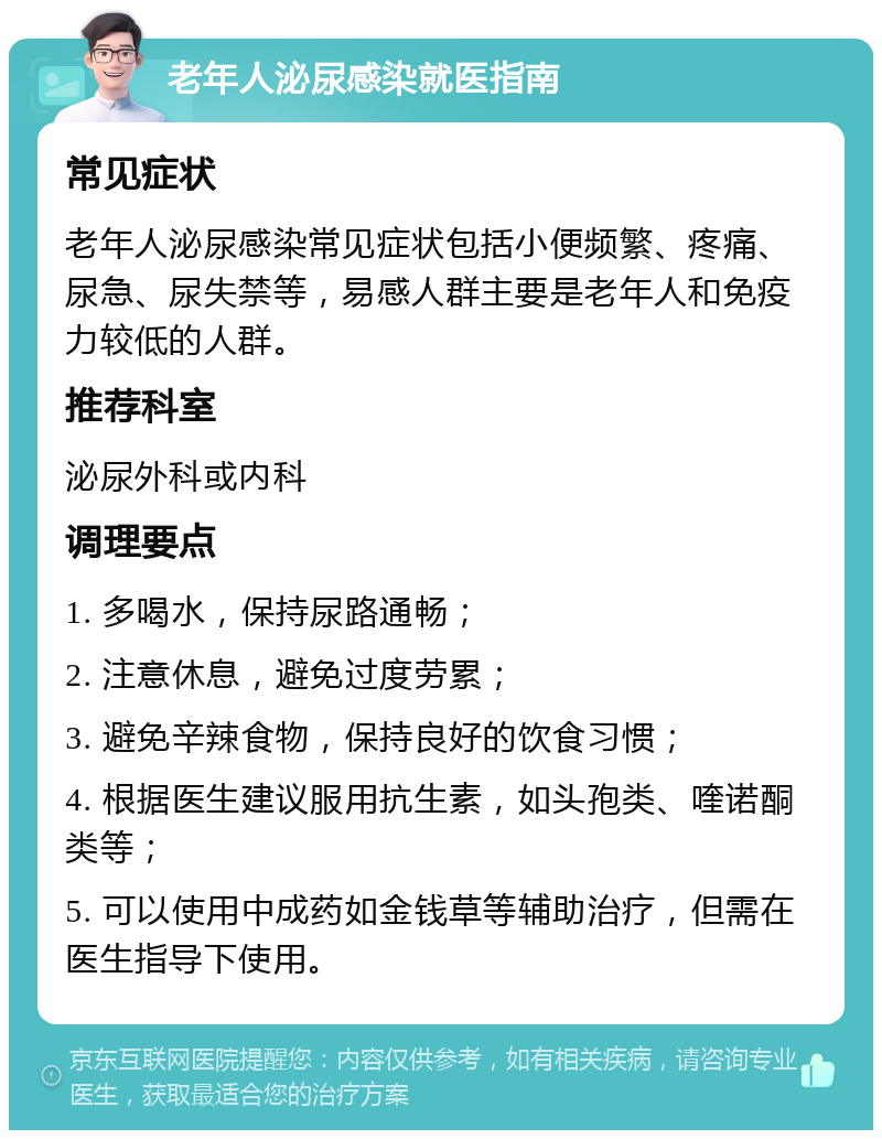 老年人泌尿感染就医指南 常见症状 老年人泌尿感染常见症状包括小便频繁、疼痛、尿急、尿失禁等，易感人群主要是老年人和免疫力较低的人群。 推荐科室 泌尿外科或内科 调理要点 1. 多喝水，保持尿路通畅； 2. 注意休息，避免过度劳累； 3. 避免辛辣食物，保持良好的饮食习惯； 4. 根据医生建议服用抗生素，如头孢类、喹诺酮类等； 5. 可以使用中成药如金钱草等辅助治疗，但需在医生指导下使用。