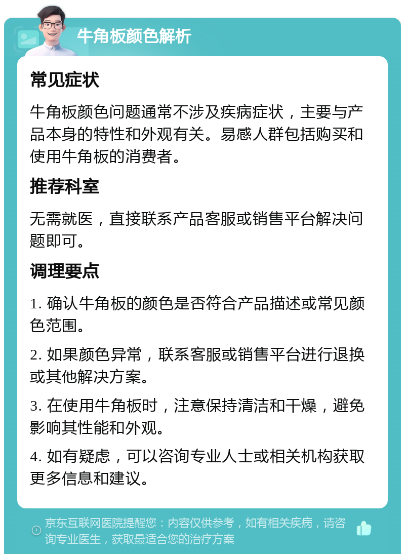 牛角板颜色解析 常见症状 牛角板颜色问题通常不涉及疾病症状，主要与产品本身的特性和外观有关。易感人群包括购买和使用牛角板的消费者。 推荐科室 无需就医，直接联系产品客服或销售平台解决问题即可。 调理要点 1. 确认牛角板的颜色是否符合产品描述或常见颜色范围。 2. 如果颜色异常，联系客服或销售平台进行退换或其他解决方案。 3. 在使用牛角板时，注意保持清洁和干燥，避免影响其性能和外观。 4. 如有疑虑，可以咨询专业人士或相关机构获取更多信息和建议。