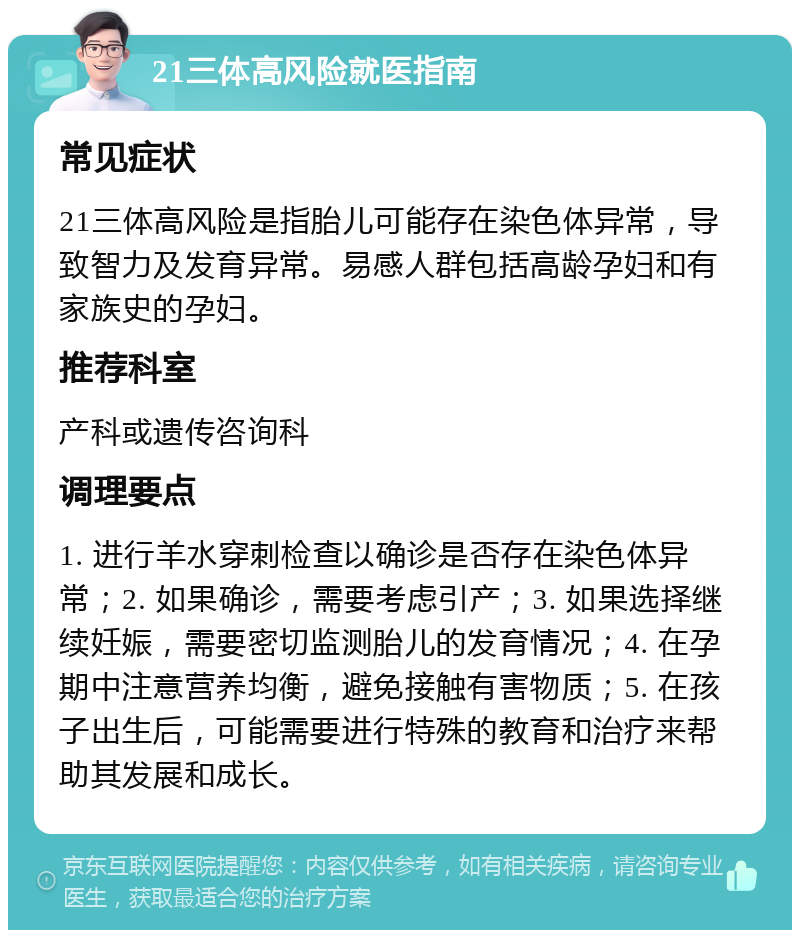 21三体高风险就医指南 常见症状 21三体高风险是指胎儿可能存在染色体异常，导致智力及发育异常。易感人群包括高龄孕妇和有家族史的孕妇。 推荐科室 产科或遗传咨询科 调理要点 1. 进行羊水穿刺检查以确诊是否存在染色体异常；2. 如果确诊，需要考虑引产；3. 如果选择继续妊娠，需要密切监测胎儿的发育情况；4. 在孕期中注意营养均衡，避免接触有害物质；5. 在孩子出生后，可能需要进行特殊的教育和治疗来帮助其发展和成长。