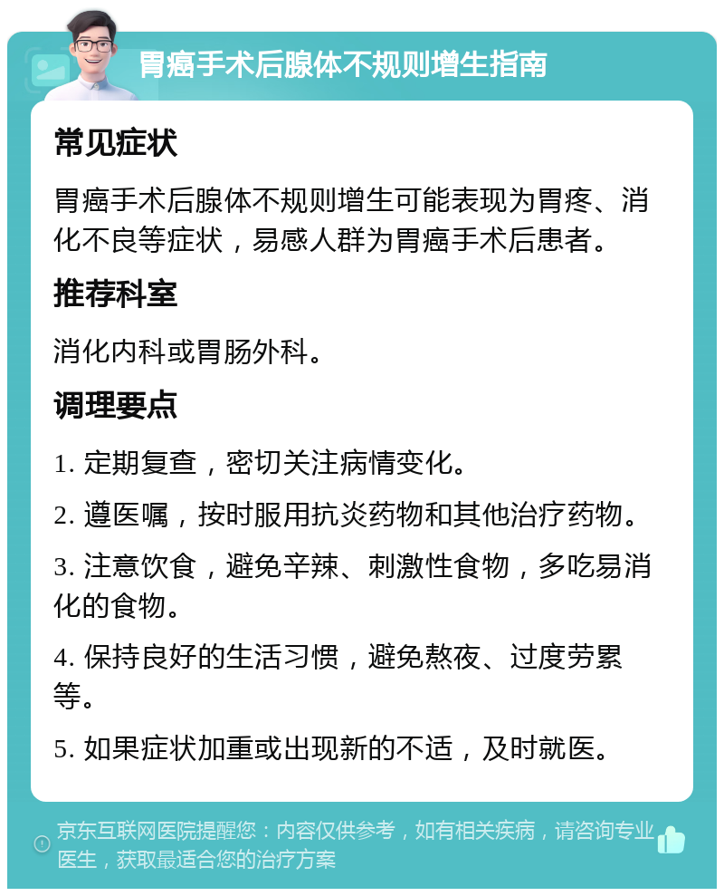 胃癌手术后腺体不规则增生指南 常见症状 胃癌手术后腺体不规则增生可能表现为胃疼、消化不良等症状，易感人群为胃癌手术后患者。 推荐科室 消化内科或胃肠外科。 调理要点 1. 定期复查，密切关注病情变化。 2. 遵医嘱，按时服用抗炎药物和其他治疗药物。 3. 注意饮食，避免辛辣、刺激性食物，多吃易消化的食物。 4. 保持良好的生活习惯，避免熬夜、过度劳累等。 5. 如果症状加重或出现新的不适，及时就医。