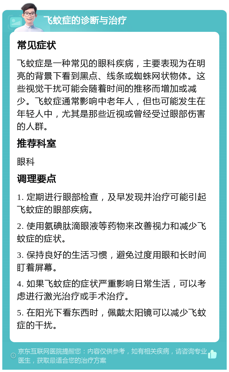 飞蚊症的诊断与治疗 常见症状 飞蚊症是一种常见的眼科疾病，主要表现为在明亮的背景下看到黑点、线条或蜘蛛网状物体。这些视觉干扰可能会随着时间的推移而增加或减少。飞蚊症通常影响中老年人，但也可能发生在年轻人中，尤其是那些近视或曾经受过眼部伤害的人群。 推荐科室 眼科 调理要点 1. 定期进行眼部检查，及早发现并治疗可能引起飞蚊症的眼部疾病。 2. 使用氨碘肽滴眼液等药物来改善视力和减少飞蚊症的症状。 3. 保持良好的生活习惯，避免过度用眼和长时间盯着屏幕。 4. 如果飞蚊症的症状严重影响日常生活，可以考虑进行激光治疗或手术治疗。 5. 在阳光下看东西时，佩戴太阳镜可以减少飞蚊症的干扰。