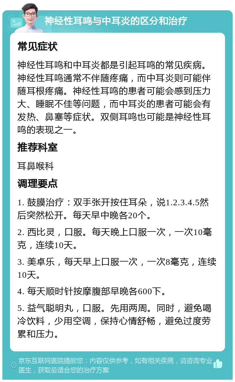 神经性耳鸣与中耳炎的区分和治疗 常见症状 神经性耳鸣和中耳炎都是引起耳鸣的常见疾病。神经性耳鸣通常不伴随疼痛，而中耳炎则可能伴随耳根疼痛。神经性耳鸣的患者可能会感到压力大、睡眠不佳等问题，而中耳炎的患者可能会有发热、鼻塞等症状。双侧耳鸣也可能是神经性耳鸣的表现之一。 推荐科室 耳鼻喉科 调理要点 1. 鼓膜治疗：双手张开按住耳朵，说1.2.3.4.5然后突然松开。每天早中晚各20个。 2. 西比灵，口服。每天晚上口服一次，一次10毫克，连续10天。 3. 美卓乐，每天早上口服一次，一次8毫克，连续10天。 4. 每天顺时针按摩腹部早晚各600下。 5. 益气聪明丸，口服。先用两周。同时，避免喝冷饮料，少用空调，保持心情舒畅，避免过度劳累和压力。