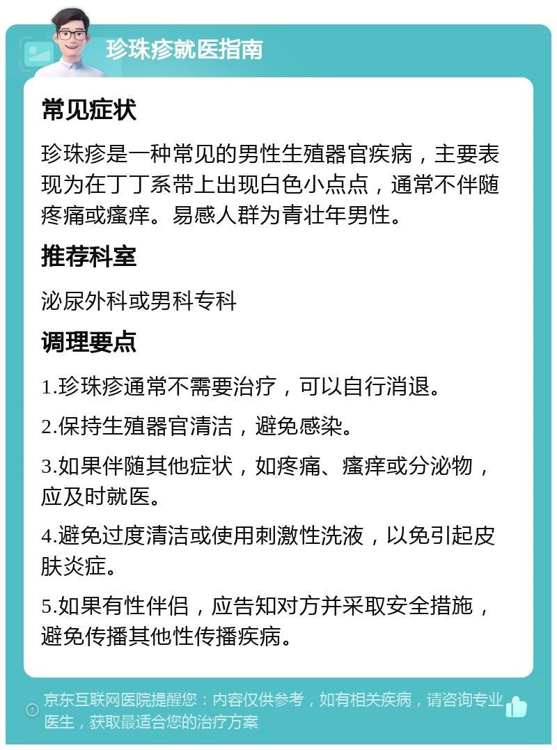 珍珠疹就医指南 常见症状 珍珠疹是一种常见的男性生殖器官疾病，主要表现为在丁丁系带上出现白色小点点，通常不伴随疼痛或瘙痒。易感人群为青壮年男性。 推荐科室 泌尿外科或男科专科 调理要点 1.珍珠疹通常不需要治疗，可以自行消退。 2.保持生殖器官清洁，避免感染。 3.如果伴随其他症状，如疼痛、瘙痒或分泌物，应及时就医。 4.避免过度清洁或使用刺激性洗液，以免引起皮肤炎症。 5.如果有性伴侣，应告知对方并采取安全措施，避免传播其他性传播疾病。