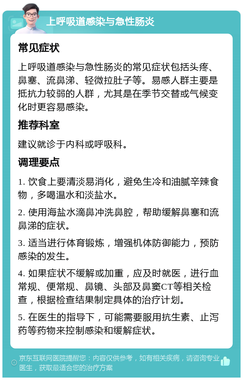 上呼吸道感染与急性肠炎 常见症状 上呼吸道感染与急性肠炎的常见症状包括头疼、鼻塞、流鼻涕、轻微拉肚子等。易感人群主要是抵抗力较弱的人群，尤其是在季节交替或气候变化时更容易感染。 推荐科室 建议就诊于内科或呼吸科。 调理要点 1. 饮食上要清淡易消化，避免生冷和油腻辛辣食物，多喝温水和淡盐水。 2. 使用海盐水滴鼻冲洗鼻腔，帮助缓解鼻塞和流鼻涕的症状。 3. 适当进行体育锻炼，增强机体防御能力，预防感染的发生。 4. 如果症状不缓解或加重，应及时就医，进行血常规、便常规、鼻镜、头部及鼻窦CT等相关检查，根据检查结果制定具体的治疗计划。 5. 在医生的指导下，可能需要服用抗生素、止泻药等药物来控制感染和缓解症状。