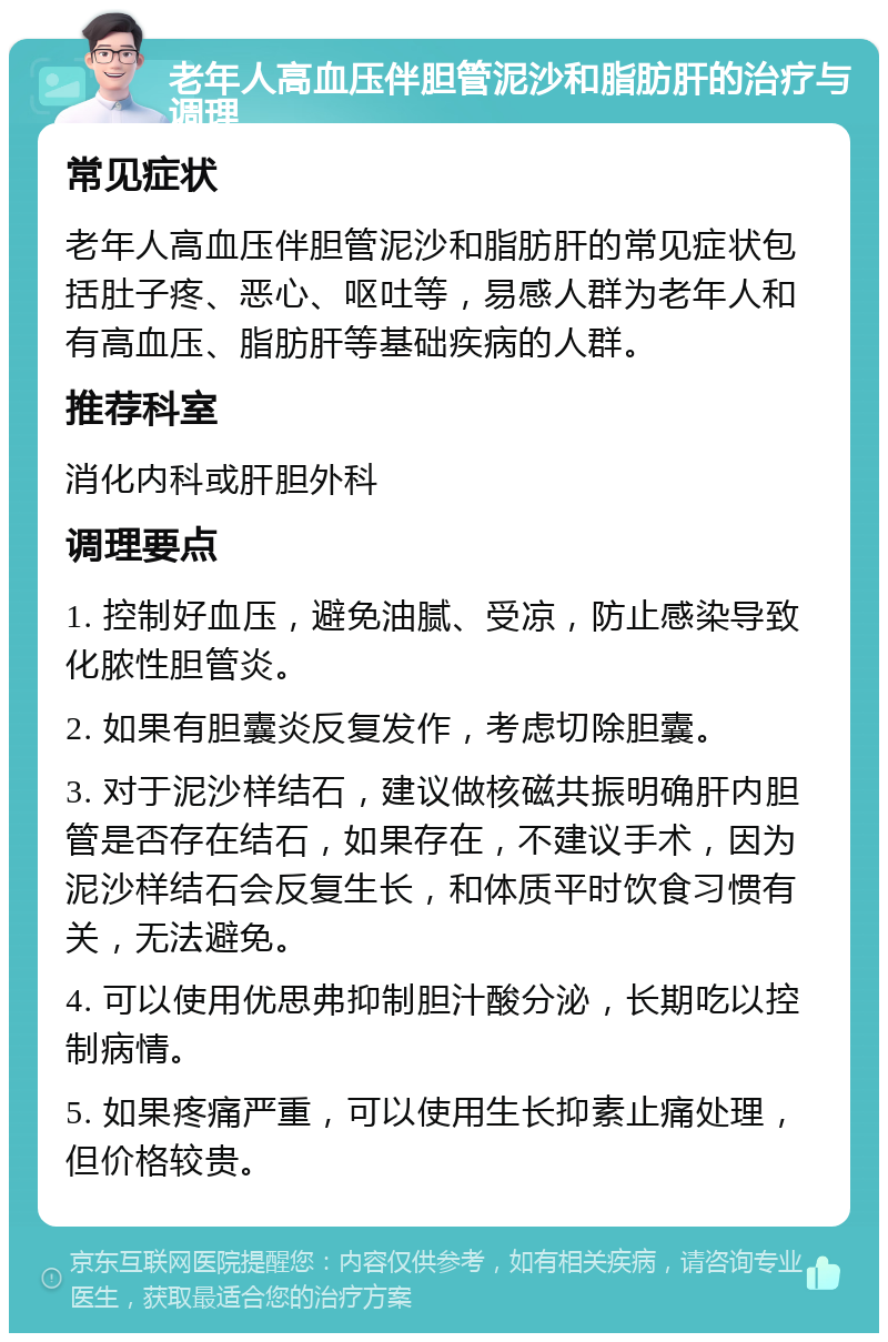 老年人高血压伴胆管泥沙和脂肪肝的治疗与调理 常见症状 老年人高血压伴胆管泥沙和脂肪肝的常见症状包括肚子疼、恶心、呕吐等，易感人群为老年人和有高血压、脂肪肝等基础疾病的人群。 推荐科室 消化内科或肝胆外科 调理要点 1. 控制好血压，避免油腻、受凉，防止感染导致化脓性胆管炎。 2. 如果有胆囊炎反复发作，考虑切除胆囊。 3. 对于泥沙样结石，建议做核磁共振明确肝内胆管是否存在结石，如果存在，不建议手术，因为泥沙样结石会反复生长，和体质平时饮食习惯有关，无法避免。 4. 可以使用优思弗抑制胆汁酸分泌，长期吃以控制病情。 5. 如果疼痛严重，可以使用生长抑素止痛处理，但价格较贵。