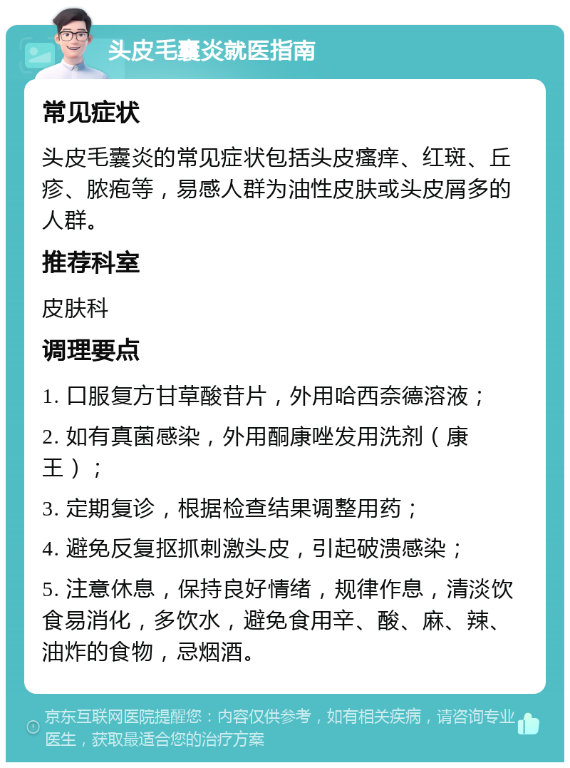 头皮毛囊炎就医指南 常见症状 头皮毛囊炎的常见症状包括头皮瘙痒、红斑、丘疹、脓疱等，易感人群为油性皮肤或头皮屑多的人群。 推荐科室 皮肤科 调理要点 1. 口服复方甘草酸苷片，外用哈西奈德溶液； 2. 如有真菌感染，外用酮康唑发用洗剂（康王）； 3. 定期复诊，根据检查结果调整用药； 4. 避免反复抠抓刺激头皮，引起破溃感染； 5. 注意休息，保持良好情绪，规律作息，清淡饮食易消化，多饮水，避免食用辛、酸、麻、辣、油炸的食物，忌烟酒。