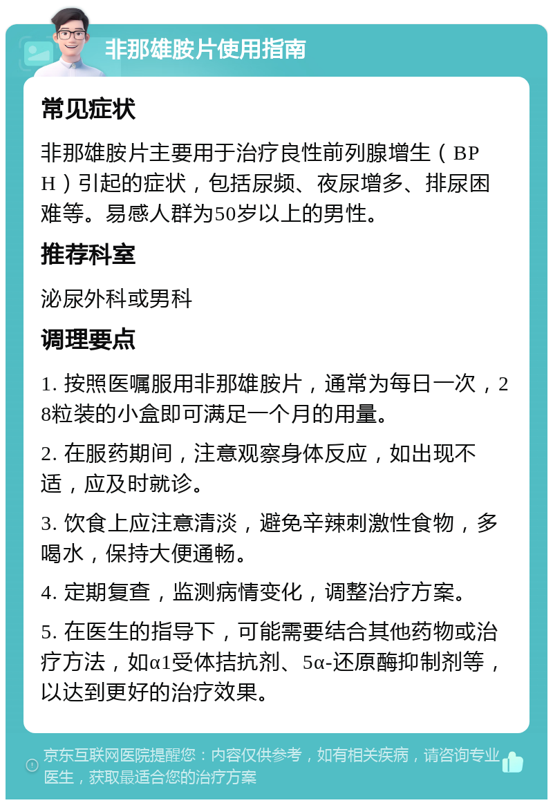 非那雄胺片使用指南 常见症状 非那雄胺片主要用于治疗良性前列腺增生（BPH）引起的症状，包括尿频、夜尿增多、排尿困难等。易感人群为50岁以上的男性。 推荐科室 泌尿外科或男科 调理要点 1. 按照医嘱服用非那雄胺片，通常为每日一次，28粒装的小盒即可满足一个月的用量。 2. 在服药期间，注意观察身体反应，如出现不适，应及时就诊。 3. 饮食上应注意清淡，避免辛辣刺激性食物，多喝水，保持大便通畅。 4. 定期复查，监测病情变化，调整治疗方案。 5. 在医生的指导下，可能需要结合其他药物或治疗方法，如α1受体拮抗剂、5α-还原酶抑制剂等，以达到更好的治疗效果。