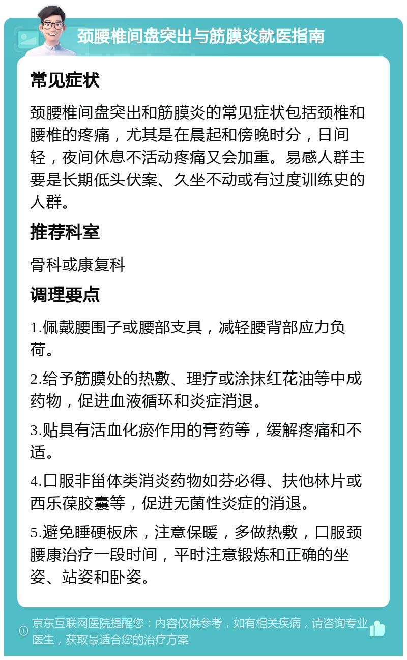 颈腰椎间盘突出与筋膜炎就医指南 常见症状 颈腰椎间盘突出和筋膜炎的常见症状包括颈椎和腰椎的疼痛，尤其是在晨起和傍晚时分，日间轻，夜间休息不活动疼痛又会加重。易感人群主要是长期低头伏案、久坐不动或有过度训练史的人群。 推荐科室 骨科或康复科 调理要点 1.佩戴腰围子或腰部支具，减轻腰背部应力负荷。 2.给予筋膜处的热敷、理疗或涂抹红花油等中成药物，促进血液循环和炎症消退。 3.贴具有活血化瘀作用的膏药等，缓解疼痛和不适。 4.口服非甾体类消炎药物如芬必得、扶他林片或西乐葆胶囊等，促进无菌性炎症的消退。 5.避免睡硬板床，注意保暖，多做热敷，口服颈腰康治疗一段时间，平时注意锻炼和正确的坐姿、站姿和卧姿。