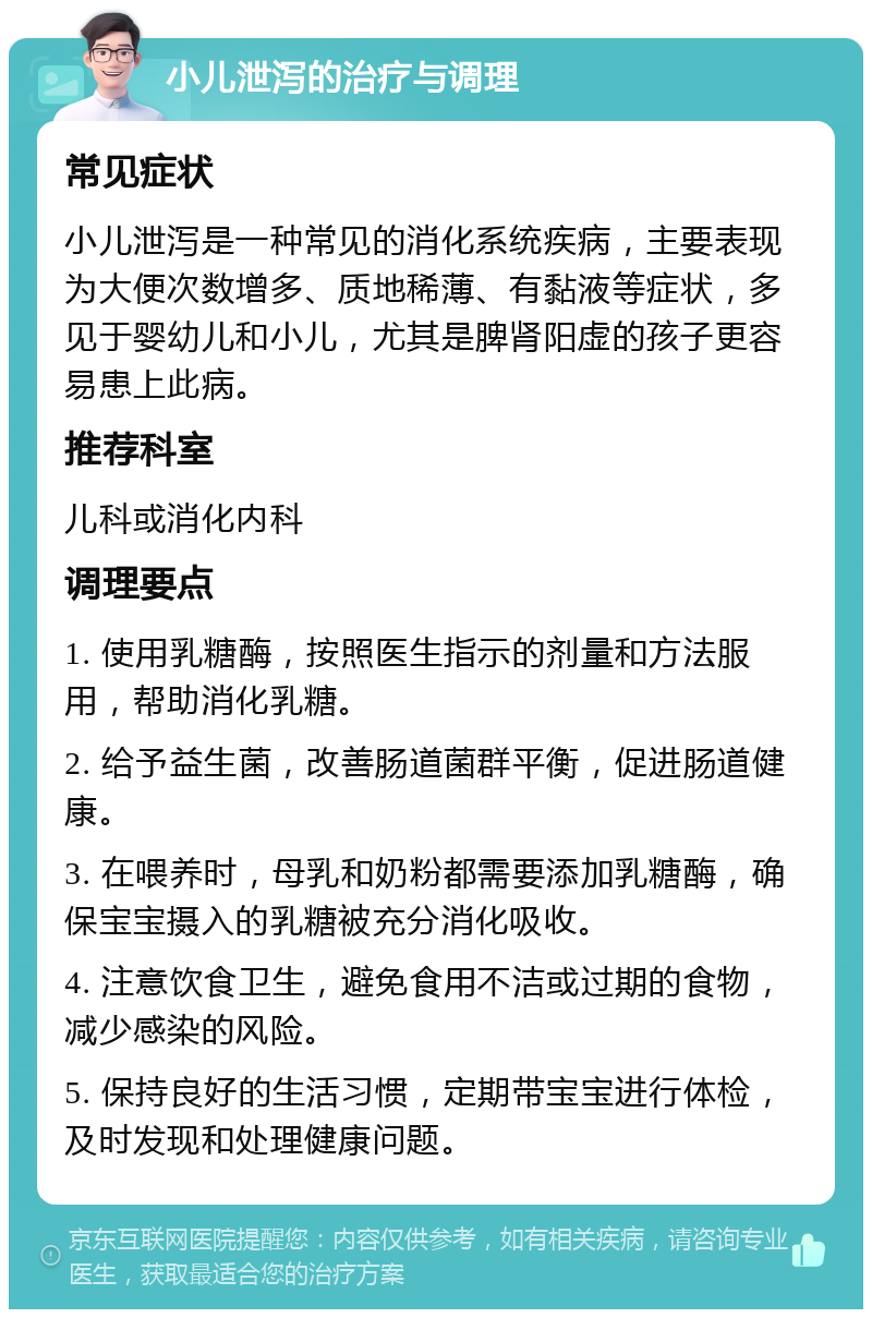 小儿泄泻的治疗与调理 常见症状 小儿泄泻是一种常见的消化系统疾病，主要表现为大便次数增多、质地稀薄、有黏液等症状，多见于婴幼儿和小儿，尤其是脾肾阳虚的孩子更容易患上此病。 推荐科室 儿科或消化内科 调理要点 1. 使用乳糖酶，按照医生指示的剂量和方法服用，帮助消化乳糖。 2. 给予益生菌，改善肠道菌群平衡，促进肠道健康。 3. 在喂养时，母乳和奶粉都需要添加乳糖酶，确保宝宝摄入的乳糖被充分消化吸收。 4. 注意饮食卫生，避免食用不洁或过期的食物，减少感染的风险。 5. 保持良好的生活习惯，定期带宝宝进行体检，及时发现和处理健康问题。