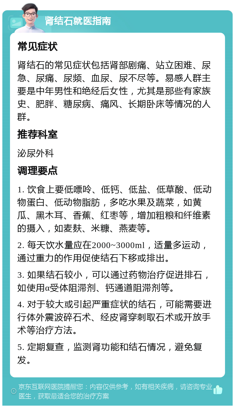 肾结石就医指南 常见症状 肾结石的常见症状包括肾部剧痛、站立困难、尿急、尿痛、尿频、血尿、尿不尽等。易感人群主要是中年男性和绝经后女性，尤其是那些有家族史、肥胖、糖尿病、痛风、长期卧床等情况的人群。 推荐科室 泌尿外科 调理要点 1. 饮食上要低嘌呤、低钙、低盐、低草酸、低动物蛋白、低动物脂肪，多吃水果及蔬菜，如黄瓜、黑木耳、香蕉、红枣等，增加粗粮和纤维素的摄入，如麦麸、米糠、燕麦等。 2. 每天饮水量应在2000~3000ml，适量多运动，通过重力的作用促使结石下移或排出。 3. 如果结石较小，可以通过药物治疗促进排石，如使用α受体阻滞剂、钙通道阻滞剂等。 4. 对于较大或引起严重症状的结石，可能需要进行体外震波碎石术、经皮肾穿刺取石术或开放手术等治疗方法。 5. 定期复查，监测肾功能和结石情况，避免复发。