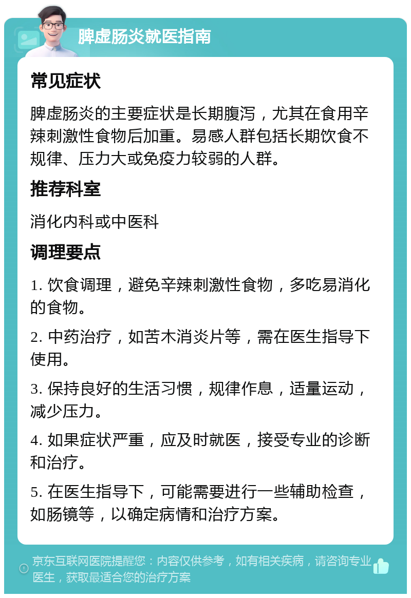 脾虚肠炎就医指南 常见症状 脾虚肠炎的主要症状是长期腹泻，尤其在食用辛辣刺激性食物后加重。易感人群包括长期饮食不规律、压力大或免疫力较弱的人群。 推荐科室 消化内科或中医科 调理要点 1. 饮食调理，避免辛辣刺激性食物，多吃易消化的食物。 2. 中药治疗，如苦木消炎片等，需在医生指导下使用。 3. 保持良好的生活习惯，规律作息，适量运动，减少压力。 4. 如果症状严重，应及时就医，接受专业的诊断和治疗。 5. 在医生指导下，可能需要进行一些辅助检查，如肠镜等，以确定病情和治疗方案。