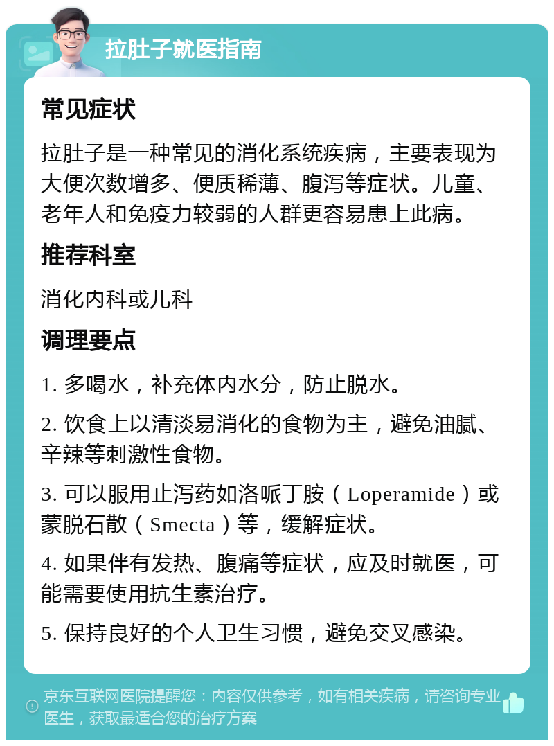 拉肚子就医指南 常见症状 拉肚子是一种常见的消化系统疾病，主要表现为大便次数增多、便质稀薄、腹泻等症状。儿童、老年人和免疫力较弱的人群更容易患上此病。 推荐科室 消化内科或儿科 调理要点 1. 多喝水，补充体内水分，防止脱水。 2. 饮食上以清淡易消化的食物为主，避免油腻、辛辣等刺激性食物。 3. 可以服用止泻药如洛哌丁胺（Loperamide）或蒙脱石散（Smecta）等，缓解症状。 4. 如果伴有发热、腹痛等症状，应及时就医，可能需要使用抗生素治疗。 5. 保持良好的个人卫生习惯，避免交叉感染。